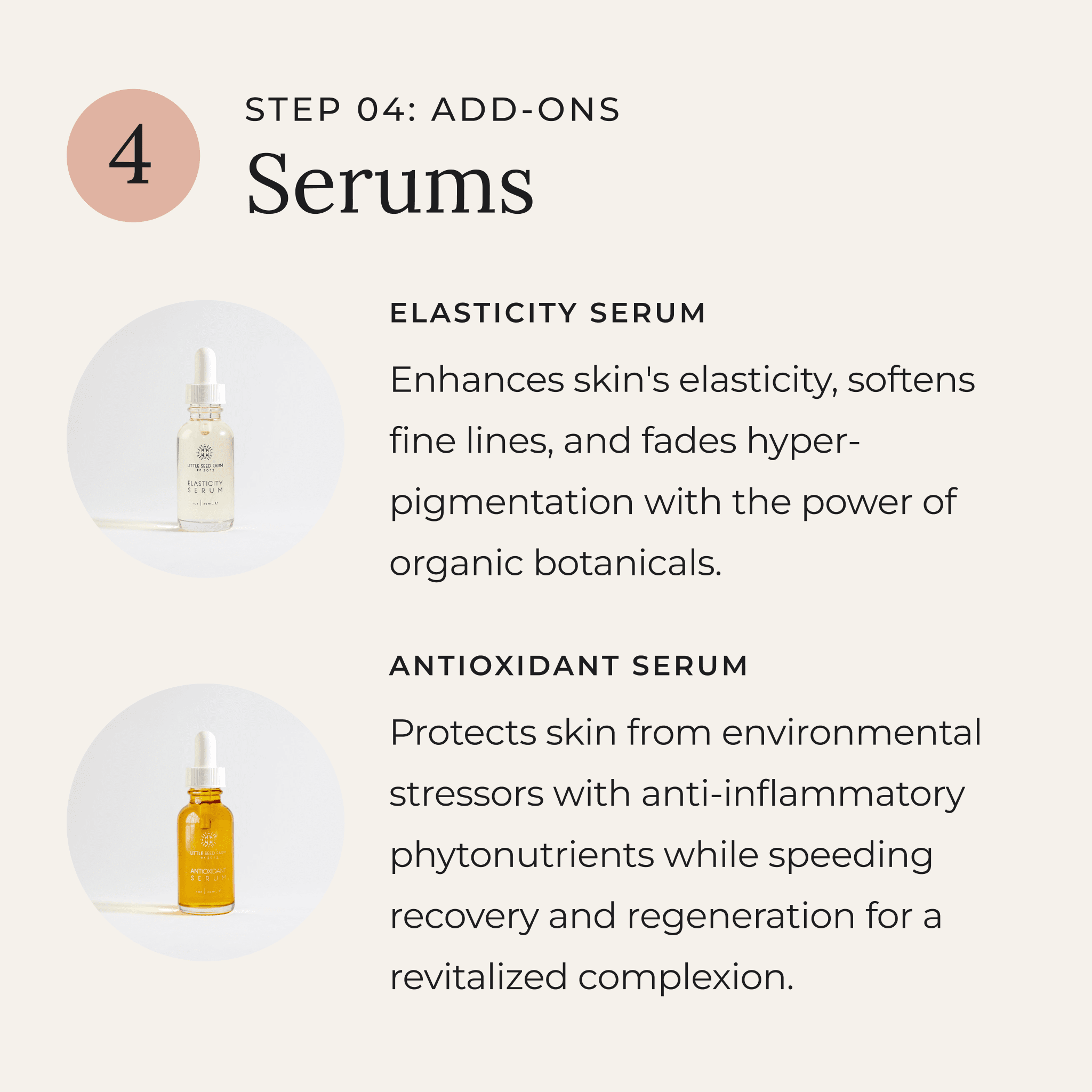Add-Ons: Antioxidant Serum and Elasticity Serum — two nutrient-rich facial oils to enhance your skincare ritual. The Elasticity Serum firms, tones, and reduces fine lines with organic botanicals, while the Antioxidant Serum protects against blue light, UV damage, and pollution with phytonutrients and essential fatty acids for a radiant, revitalized glow.